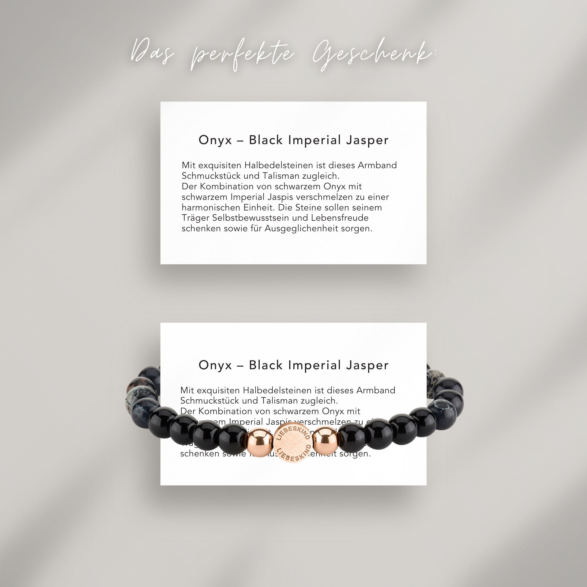 Onyx – Black Imperial Jasper Beads Armband auf Karte, die die Bedeutung der Halbedelsteine erklärt: Mit exquisiten Halbedelsteinen ist dieses Armband Schmuckstück und Talisman zugleich.
Der Kombination von schwarzem Onyx mit schwarzem Imperial Jaspis verschmelzen zu einer harmonischen Einheit. Die Steine sollen seinem Träger Selbstbewusstsein und Lebensfreude schenken sowie für Ausgeglichenheit sorgen.